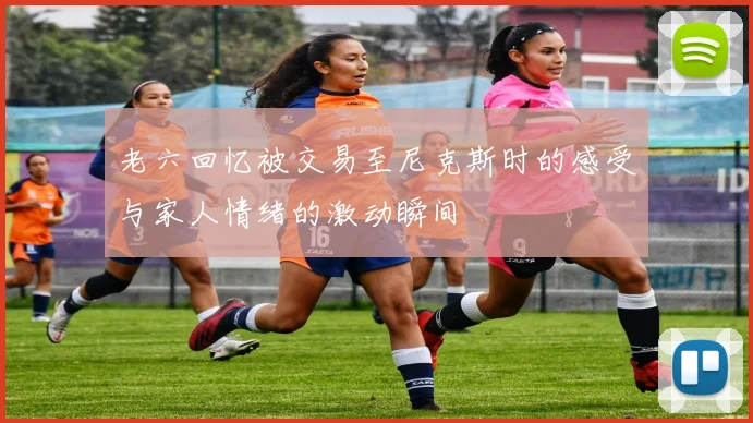 老六回忆被交易至尼克斯时的感受与家人情绪的激动瞬间