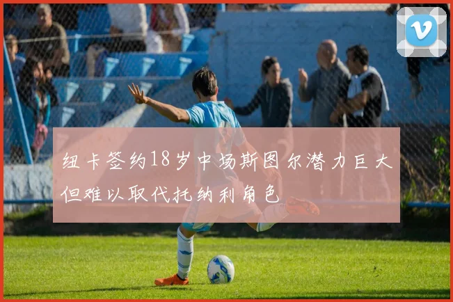 纽卡签约18岁中场斯图尔潜力巨大但难以取代托纳利角色