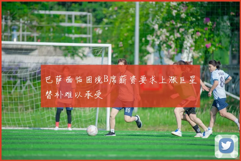 巴萨面临困境B席薪资要求上涨巨星替补难以承受