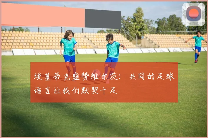 埃基蒂克盛赞维尔茨：共同的足球语言让我们默契十足