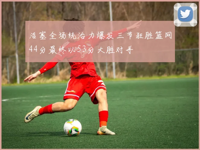 活塞全场统治力爆发三节狂胜篮网44分最终以53分大胜对手