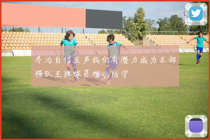 乔治自信发声我们有潜力成为东部强队王牌球员难以防守