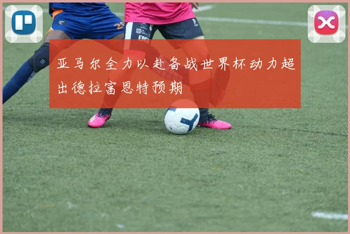 亚马尔全力以赴备战世界杯动力超出德拉富恩特预期