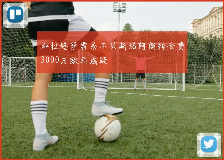 加拉塔萨雷或不买断诺阿朗转会费3000万欧元成疑