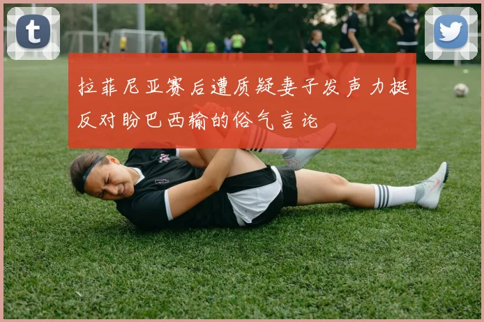拉菲尼亚赛后遭质疑妻子发声力挺反对盼巴西输的俗气言论