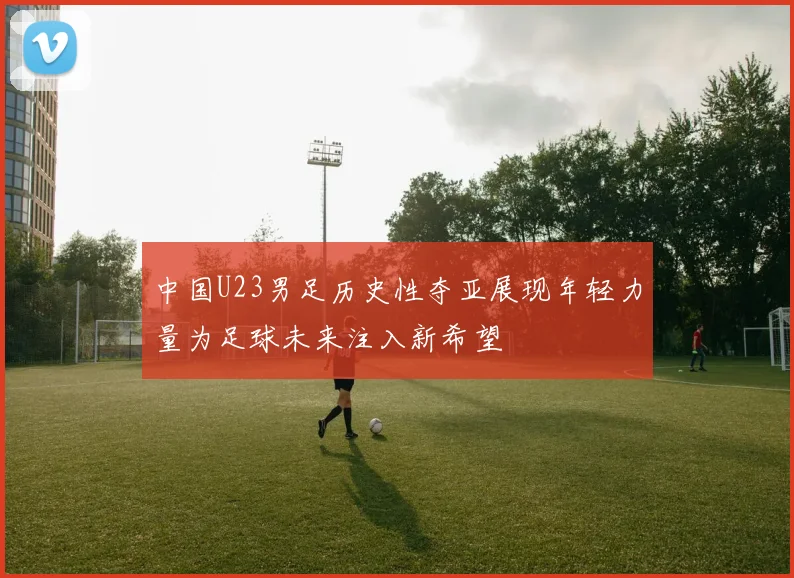 中国U23男足历史性夺亚展现年轻力量为足球未来注入新希望