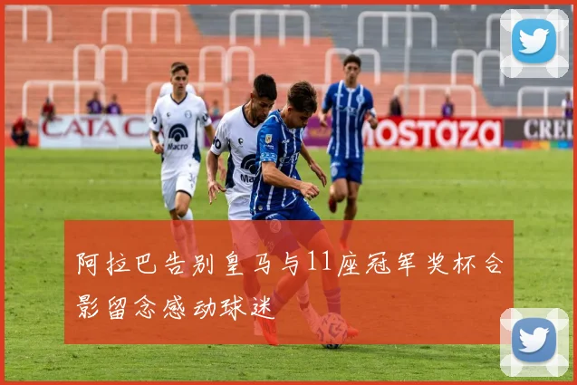 阿拉巴告别皇马与11座冠军奖杯合影留念感动球迷