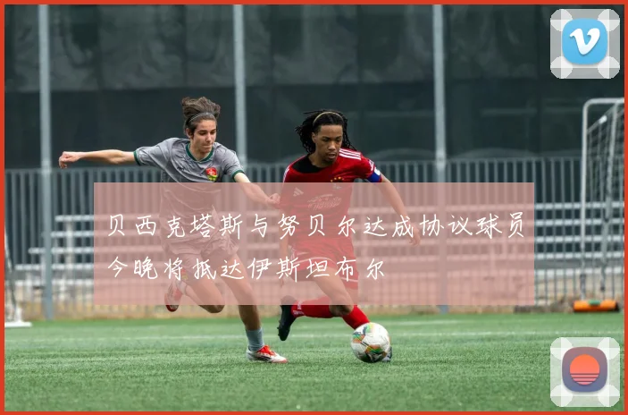 贝西克塔斯与努贝尔达成协议球员今晚将抵达伊斯坦布尔