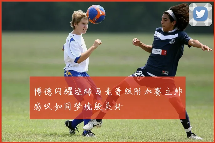 博德闪耀逆转马竞晋级附加赛主帅感叹如同梦境般美好