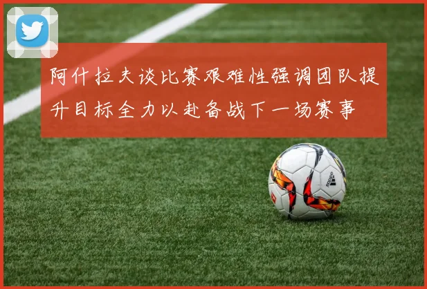 阿什拉夫谈比赛艰难性强调团队提升目标全力以赴备战下一场赛事