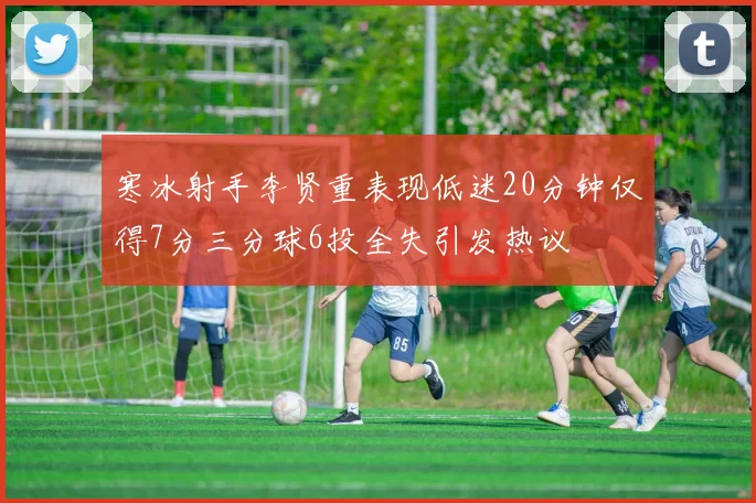 寒冰射手李贤重表现低迷20分钟仅得7分三分球6投全失引发热议