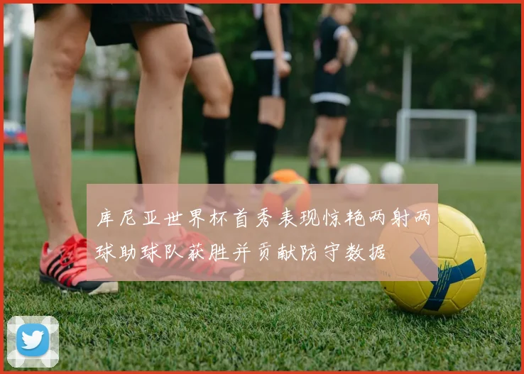 库尼亚世界杯首秀表现惊艳两射两球助球队获胜并贡献防守数据