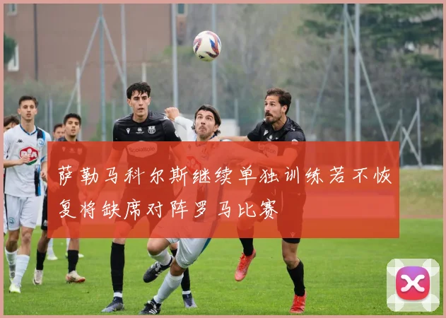 萨勒马科尔斯继续单独训练若不恢复将缺席对阵罗马比赛