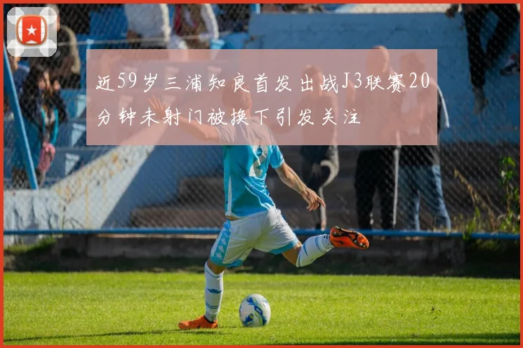 近59岁三浦知良首发出战J3联赛20分钟未射门被换下引发关注