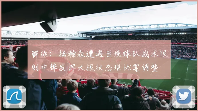 解读：杨瀚森遭遇困境球队战术限制中锋发挥大根状态堪忧需调整