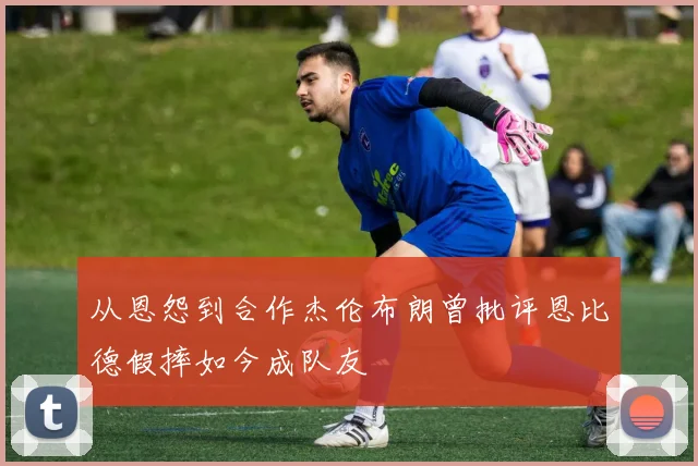 从恩怨到合作杰伦布朗曾批评恩比德假摔如今成队友