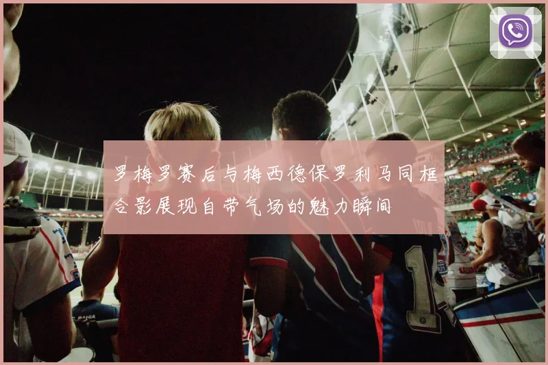 罗梅罗赛后与梅西德保罗利马同框合影展现自带气场的魅力瞬间
