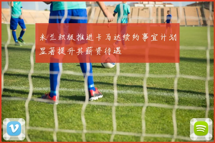 米兰积极推进卡马达续约事宜计划显著提升其薪资待遇