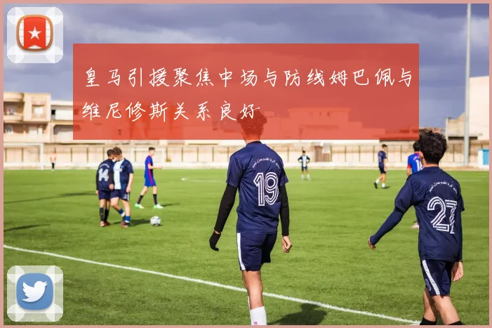 皇马引援聚焦中场与防线姆巴佩与维尼修斯关系良好