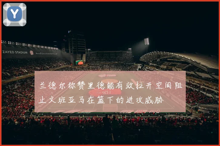 兰德尔称赞里德能有效拉开空间阻止文班亚马在篮下的进攻威胁