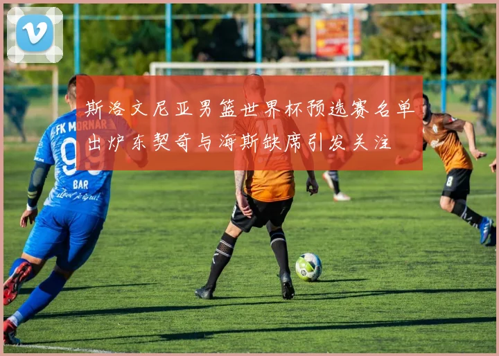 斯洛文尼亚男篮世界杯预选赛名单出炉东契奇与海斯缺席引发关注